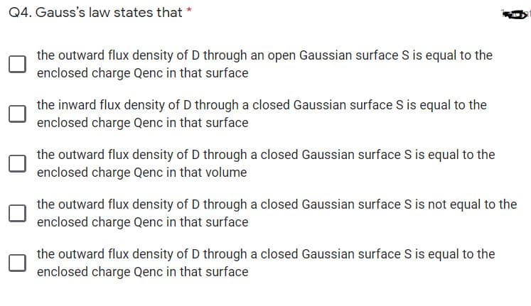 Q4. Gauss's law states that *
the outward flux density of D through an open Gaussian surface S is equal to the
enclosed charge Qenc in that surface
the inward flux density of D through a closed Gaussian surface S is equal to the
enclosed charge Qenc in that surface
the outward flux density of D through a closed Gaussian surface S is equal to the
enclosed charge Qenc in that volume
the outward flux density of D through a closed Gaussian surface S is not equal to the
enclosed charge Qenc in that surface
the outward flux density of D through a closed Gaussian surface S is equal to the
enclosed charge Qenc in that surface
