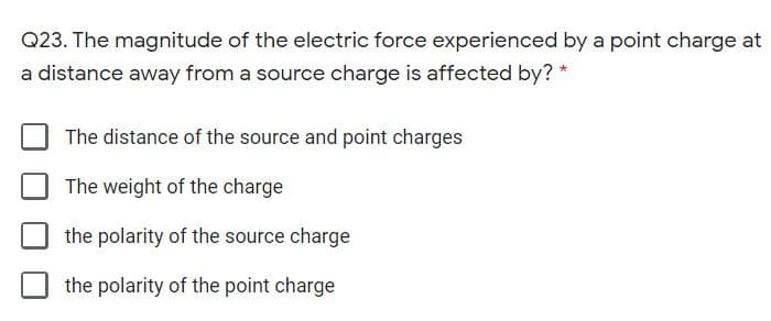 Q23. The magnitude of the electric force experienced by a point charge at
a distance away from a source charge is affected by? *
The distance of the source and point charges
The weight of the charge
the polarity of the source charge
the polarity of the point charge
