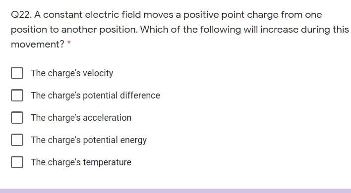 Q22. A constant electric field moves a positive point charge from one
position to another position. Which of the following will increase during this
movement?
The charge's velocity
The charge's potential difference
The charge's acceleration
The charge's potential energy
The charge's temperature
