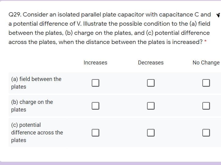 Q29. Consider an isolated parallel plate capacitor with capacitance C and v
a potential difference of V. Illustrate the possible condition to the (a) field
between the plates, (b) charge on the plates, and (c) potential difference
across the plates, when the distance between the plates is increased? *
Increases
Decreases
No Change
(a) field between the
plates
(b) charge on the
plates
(c) potential
difference across the
plates
