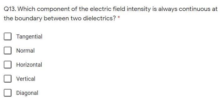 Q13. Which component of the electric field intensity is always continuous at
the boundary between two dielectrics? *
Tangential
Normal
Horizontal
Vertical
Diagonal
