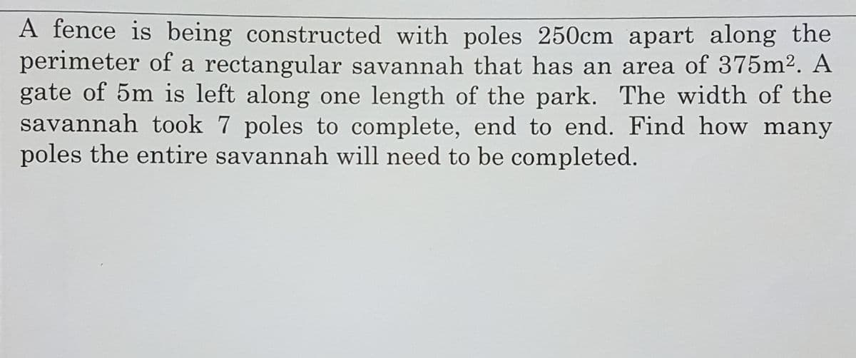 A fence is being constructed with poles 250cm apart along the
perimeter of a rectangular savannah that has an area of 375m2. A
gate of 5m is left along one length of the park. The width of the
savannah took 7 poles to complete, end to end. Find how many
poles the entire savannah will need to be completed.
