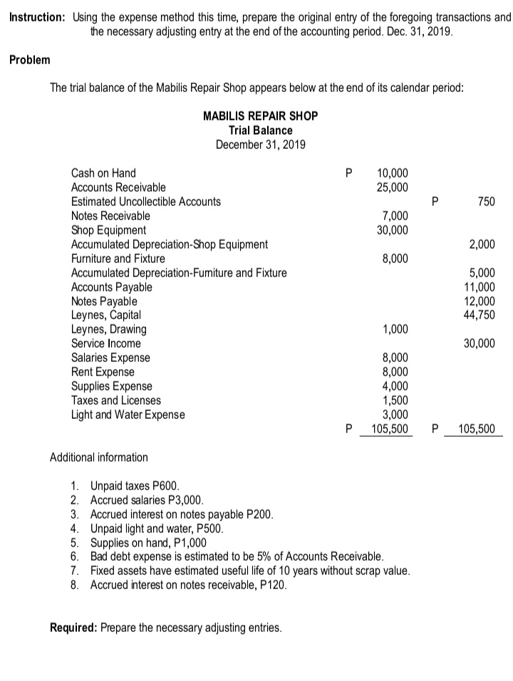 Instruction: Using the expense method this time, prepare the original entry of the foregoing transactions and
the necessary adjusting entry at the end of the accounting period. Dec. 31, 2019.
Problem
The trial balance of the Mabilis Repair Shop appears below at the end of its calendar period:
MABILIS REPAIR SHOP
Trial Balance
December 31, 2019
Cash on Hand
10,000
25,000
P
Accounts Receivable
Estimated Uncollectible Accounts
750
Notes Receivable
7,000
30,000
Shop Equipment
Accumulated Depreciation-Shop Equipment
2,000
Furniture and Fixture
8,000
Accumulated Depreciation-Fumiture and Fixture
Accounts Payable
Notes Payable
Leynes, Capital
Leynes, Drawing
Service Income
5,000
11,000
12,000
44,750
1,000
30,000
Salaries Expense
Rent Expense
Supplies Expense
Taxes and Licenses
8,000
8,000
4,000
1,500
3,000
105,500
Light and Water Expense
P
105,500
Additional information
1. Unpaid taxes P600.
2. Accrued salaries P3,000.
3. Accrued interest on notes payable P200.
4. Unpaid light and water, P500.
5. Supplies on hand, P1,000
6. Bad debt expense is estimated to be 5% of Accounts Receivable.
7. Fixed assets have estimated useful life of 10 years without scrap value.
8. Accrued interest on notes receivable, P120.
Required: Prepare the necessary adjusting entries.
