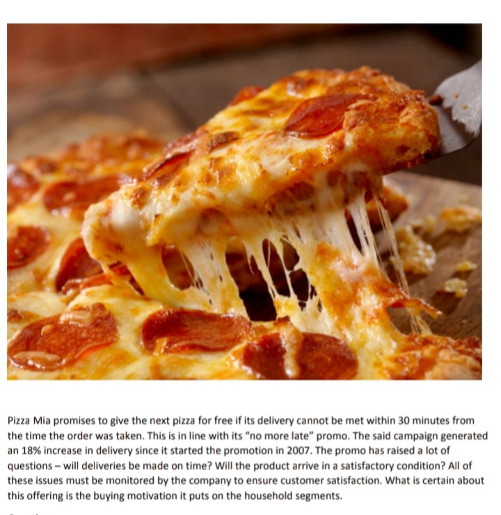 Pizza Mia promises to give the next pizza for free if its delivery cannot be met within 30 minutes from
the time the order was taken. This is in line with its "no more late" promo. The said campaign generated
an 18% increase in delivery since it started the promotion in 2007. The promo has raised a lot of
questions – will deliveries be made on time? Will the product arrive in a satisfactory condition? All of
these issues must be monitored by the company to ensure customer satisfaction. What is certain about
this offering is the buying motivation it puts on the household segments.
