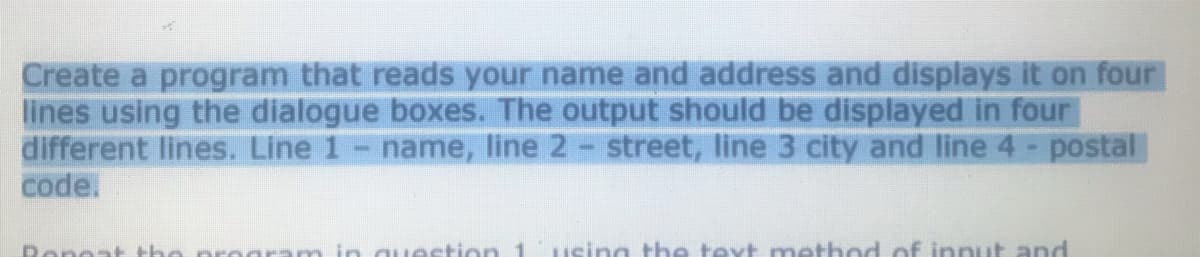 Create a program that reads your name and address and displays it on four
lines using the dialogue boxes. The output should be displayed in four
different lines. Line 1- name, line 2- street, line 3 city and line 4 - postal
code.
Rene
the
in question 1
sing the text method of innut and
