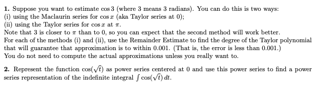 1. Suppose you want to estimate cos 3 (where 3 means 3 radians). You can do this is two ways:
(i) using the Maclaurin series for cos r (aka Taylor series at 0);
(ii) using the Taylor series for cos z at n.
Note that 3 is closer to a than to 0, so you can expect that the second method will work better.
For each of the methods (i) and (ii), use the Remainder Estimate to find the degree of the Taylor polynomial
that will guarantee that approximation is to within 0.001. (That is, the error is less than 0.001.)
You do not need to compute the actual approximations unless you really want to.
2. Represent the function cos(t) as power series centered at 0 and use this power series to find a power
series representation of the indefinite integral f cos(vE) dt.
