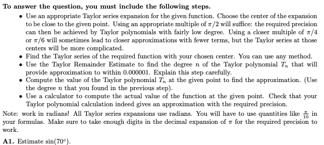 To answer the question, you must include the following steps.
• Use an appropriate Taylor series expansion for the given function. Choose the center of the expansion
to be close to the given point. Using an appropriate multiple of 7/2 will suffice: the required precision
can then be achieved by Taylor polynomials with fairly low degree. Using a closer multiple of 1/4
or 1/6 will sometimes lead to closer approximations with fewer terms, but the Taylor series at those
centers will be more complicated.
• Find the Taylor series of the required function with your chosen center. You can use any method.
• Use the Taylor Remainder Estimate to find the degree n of the Taylor polynomial T, that will
provide approximation to within 0.000001. Explain this step carefully.
Compute the value of the Taylor polynomial T, at the given point to find the approximation. (Use
the degree n that you found in the previous step).
• Use a calculator to compute the actual value of the function at the given point. Check that your
Taylor polynomial calculation indeed gives an approximation with the required precision.
Note: work in radians! All Taylor series expansions use radians. You will have to use quantities like in
your formulas. Make sure to take enough digits in the decimal expansion of T for the required precision to
work.
A1. Estimate sin(70°).
