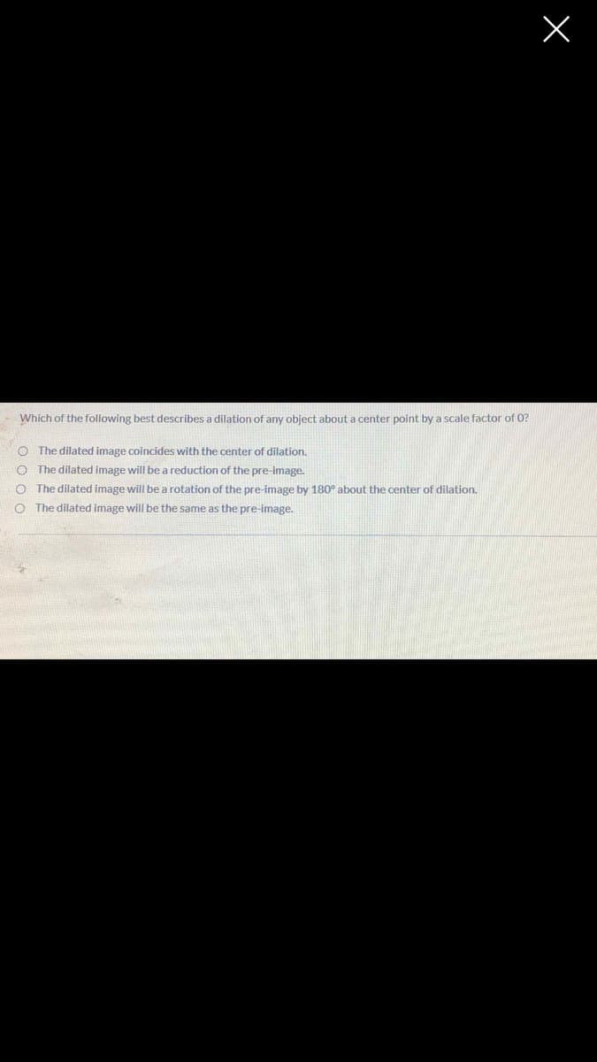 Which of the following best describes a dilation of any object about a center point by a scale factor of 0?
O The dilated image coincides with the center of dilation.
The dilated image will be a reduction of the pre-image.
The dilated image will be a rotation of the pre-image by 180° about the center of dilation.
The dilated image will be the same as the pre-image.
0 0 0 0
