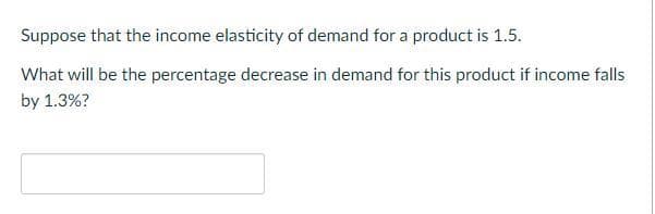 Suppose that the income elasticity of demand for a product is 1.5.
What will be the percentage decrease in demand for this product if income falls
by 1.3%?
