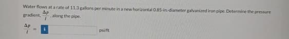 Water flows at a rate of 11.3 gallons per minute in a new horizontal 0.85-in-diameter galvanized iron pipe. Determine the pressure
Ap
gradient, along the pipe.
Ap
psi/ft