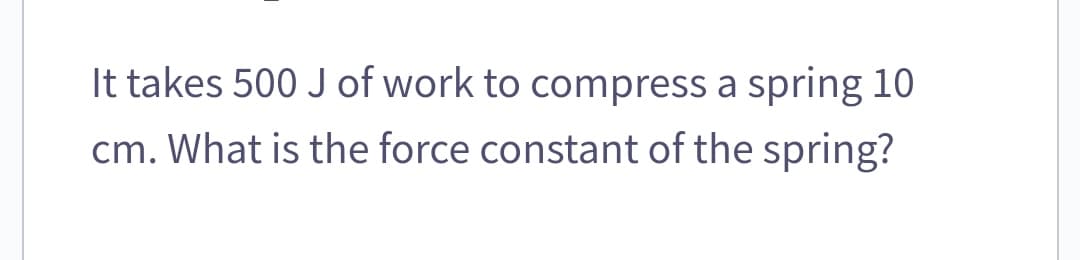 It takes 500 J of work to compress a spring 10
cm. What is the force constant of the spring?