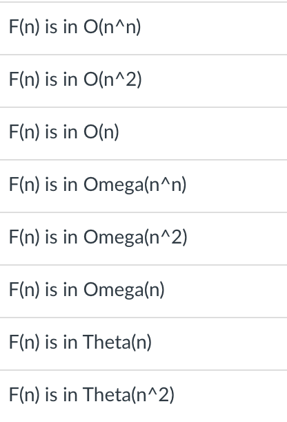 F(n) is in O(n^n)
F(n) is in O(n^2)
F(n) is in O(n)
F(n) is in Omega(n^n)
F(n) is in Omega(n^2)
F(n) is in Omega(n)
F(n) is in Theta(n)
F(n) is in Theta(n^2)