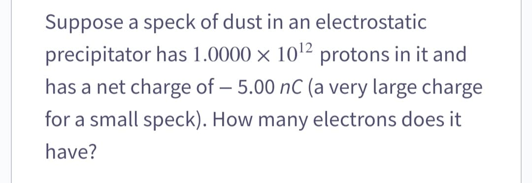 Suppose a speck of dust in an electrostatic
precipitator has 1.0000 × 10¹2 protons in it and
has a net charge of - 5.00 nC (a very large charge
for a small speck). How many electrons does it
have?