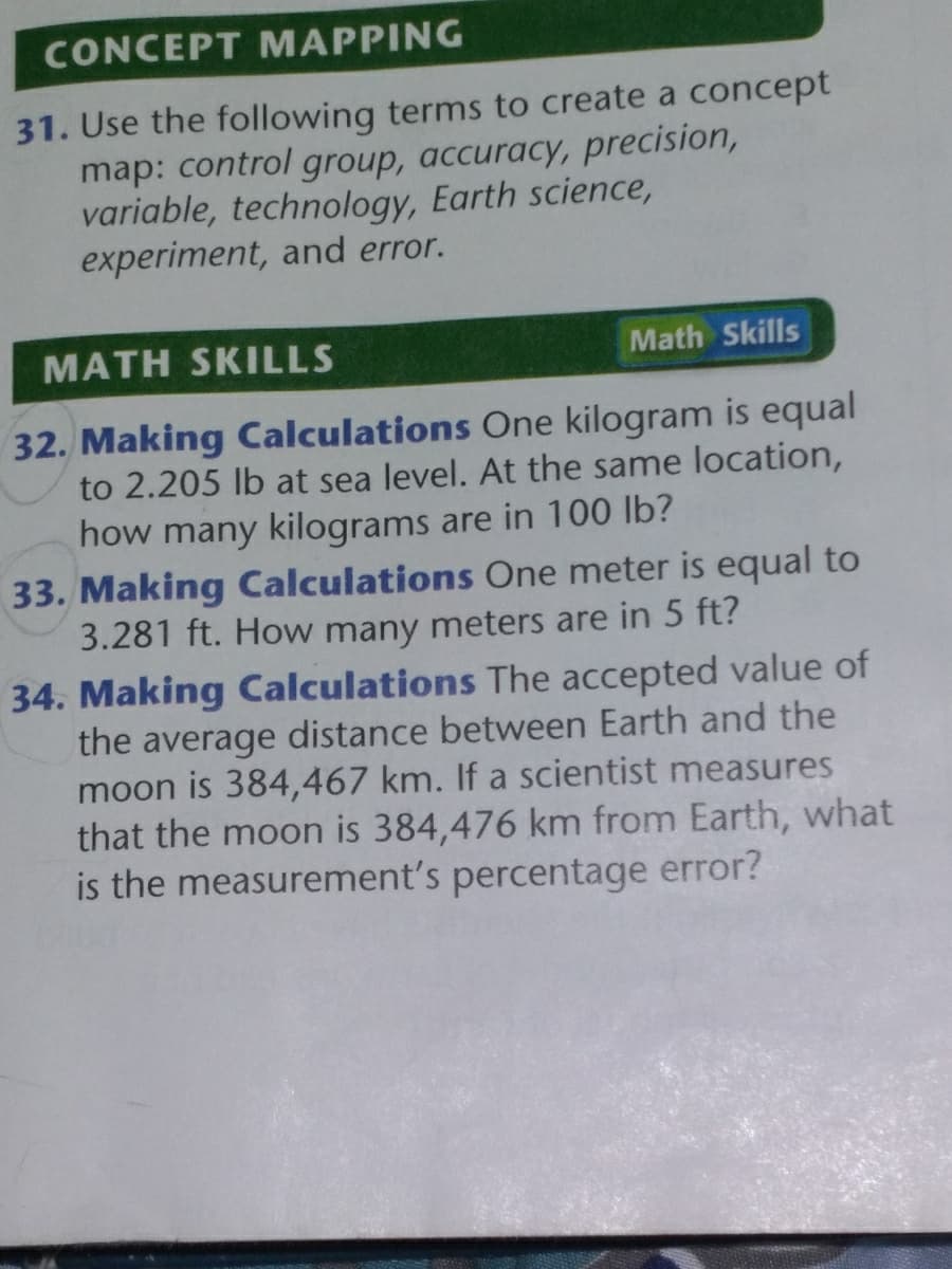 CONCEPT MAPPING
31. Use the following terms to create a concept
map: control group, accuracy, precision,
variable, technology, Earth science,
experiment, and error.
MATH SKILLS
Math Skills
32. Making Calculations One kilogram is equal
2.205 lb at sea level. At the same location,
how many kilograms are in 100 lb?
33. Making Calculations One meter is equal to
3.281 ft. How many meters are in 5 ft?
34. Making Calculations The accepted value of
the average distance between Earth and the
moon is 384,467 km. If a scientist measures
that the moon is 384,476 km from Earth, what
is the measurement's percentage error?
