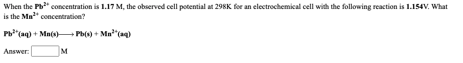 When the Pb2* concentration is 1.17 M, the observed cell potential at 298K for an electrochemical cell with the following reaction is 1.154V. What
is the Mn2+ concentration?
РЬ* (аq) + Mn(s) — РЫ() + Mn*(aq)
Answer:
M
