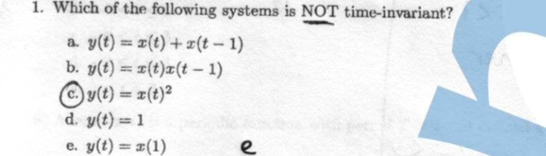 1. Which of the following systems is NOT time-invariant?
a. y(t) = x(t) + z(t – 1)
b. y(t) = 1(t)x(t - 1)
y(t) = r(t)2
d. y(t) = 1
%3|
%3D
e. y(t) = x(1)
e
%3D
