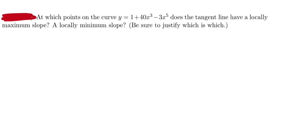 At which points on the curve y = 1+40x³ – 3x³ does the tangent line have a locally
maximum slope? A locally minimum slope? (Be sure to justify which is which.)
