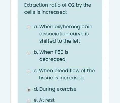 Extraction ratio of 02 by the
cells is increased:
O a. When oxyhemoglobin
dissociation curve is
shifted to the left
b. When P50 is
decreased
O c. When blood flow of the
tissue is increased
o d. During exercise
O e. At rest
