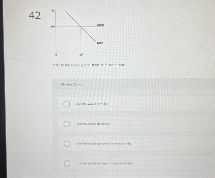 42
W
W
0
Q'
MRC
Multiple Choice
MRP
Refer to the above graph. If the MRC increased:
quantity would increase
quantity would decrease.
the firm would operate as a monopsonist
the firm would increase the supply of labor