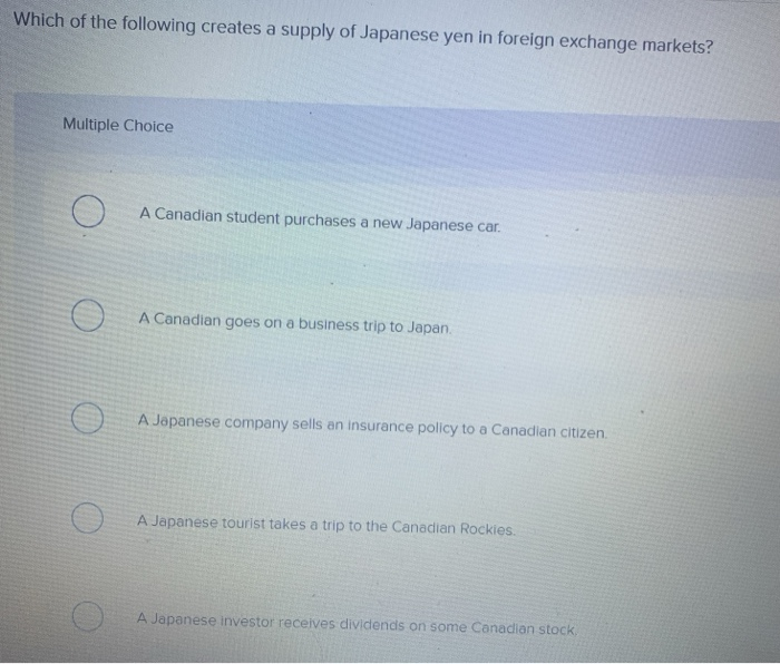 Which of the following creates a supply of Japanese yen in foreign exchange markets?
Multiple Choice
A Canadian student purchases a new Japanese car.
A Canadian goes on a business trip to Japan.
A Japanese company sells an insurance policy to a Canadian citizen.
A Japanese tourist takes a trip to the Canadian Rockies.
A Japanese investor receives dividends on some Canadian stock,