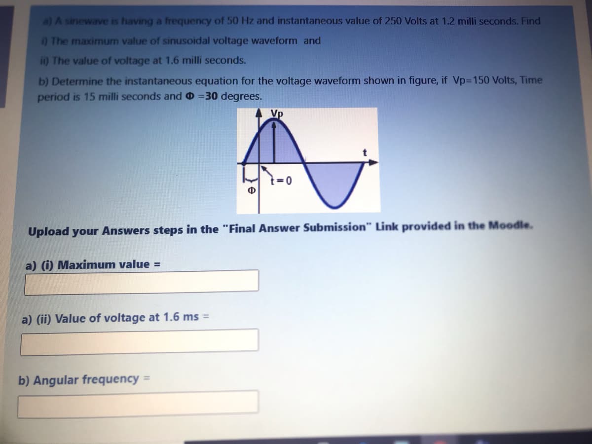 a) A sinewave is having a frequency of 50 Hz and instantaneous value of 250 Volts at 1.2 milli seconds. Find
0 The maximum value of sinusoidal voltage waveform and
i) The value of voltage at 1.6 milli seconds.
b) Determine the instantaneous equation for the voltage waveform shown in figure, if Vp=150 Volts, Time
period is 15 milli seconds and o =30 degrees.
Vp
Ф
Upload your Answers steps in the "Final Answer Submission" Link provided in the Moodle.
a) (i) Maximum value =
a) (ii) Value of voltage at 1.6 ms =
b) Angular frequency =
