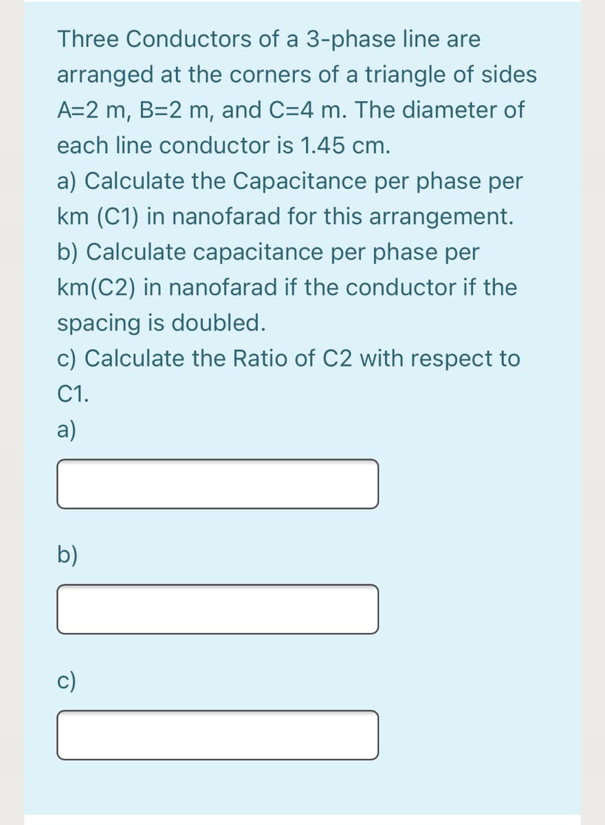 Three Conductors of a 3-phase line are
arranged at the corners of a triangle of sides
A=2 m, B=2 m, and C=4 m. The diameter of
each line conductor is 1.45 cm.
a) Calculate the Capacitance per phase per
km (C1) in nanofarad for this arrangement.
b) Calculate capacitance per phase per
km(C2) in nanofarad if the conductor if the
spacing is doubled.
c) Calculate the Ratio of C2 with respect to
С1.
a)
b)
c)
