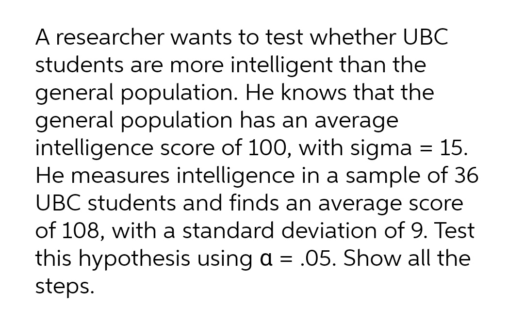 A researcher wants to test whether UBC
students are more intelligent than the
general population. He knows that the
general population has an average
intelligence score of 100, with sigma = 15.
He measures intelligence in a sample of 36
UBC students and finds an average score
of 108, with a standard deviation of 9. Test
this hypothesis using a = .05. Show all the
steps.
