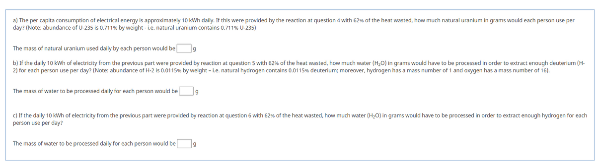 a) The per capita consumption of electrical energy is approximately 10 kWh daily. If this were provided by the reaction at question 4 with 62% of the heat wasted, how much natural uranium in grams would each person use per
day? (Note: abundance of U-235 is 0.711% by weight - i.e. natural uranium contains 0.711% U-235)
The mass of natural uranium used daily by each person would be
b) If the daily 10 kWh of electricity from the previous part were provided by reaction at question 5 with 62% of the heat wasted, how much water (H2O) in grams would have to be processed in order to extract enough deuterium (H-
2) for each person use per day? (Note: abundance of H-2 is 0.0115% by weight - i.e. natural hydrogen contains 0.0115% deuterium; moreover, hydrogen has a mass number of 1 and oxygen has a mass number of 16).
The mass of water to be processed daily for each person would be
g
c) If the daily 10 kWh of electricity from the previous part were provided by reaction at question 6 with 62% of the heat wasted, how much water (H20) in grams would have to be processed in order to extract enough hydrogen for each
person use per day?
The mass of water to be processed daily for each person would be
