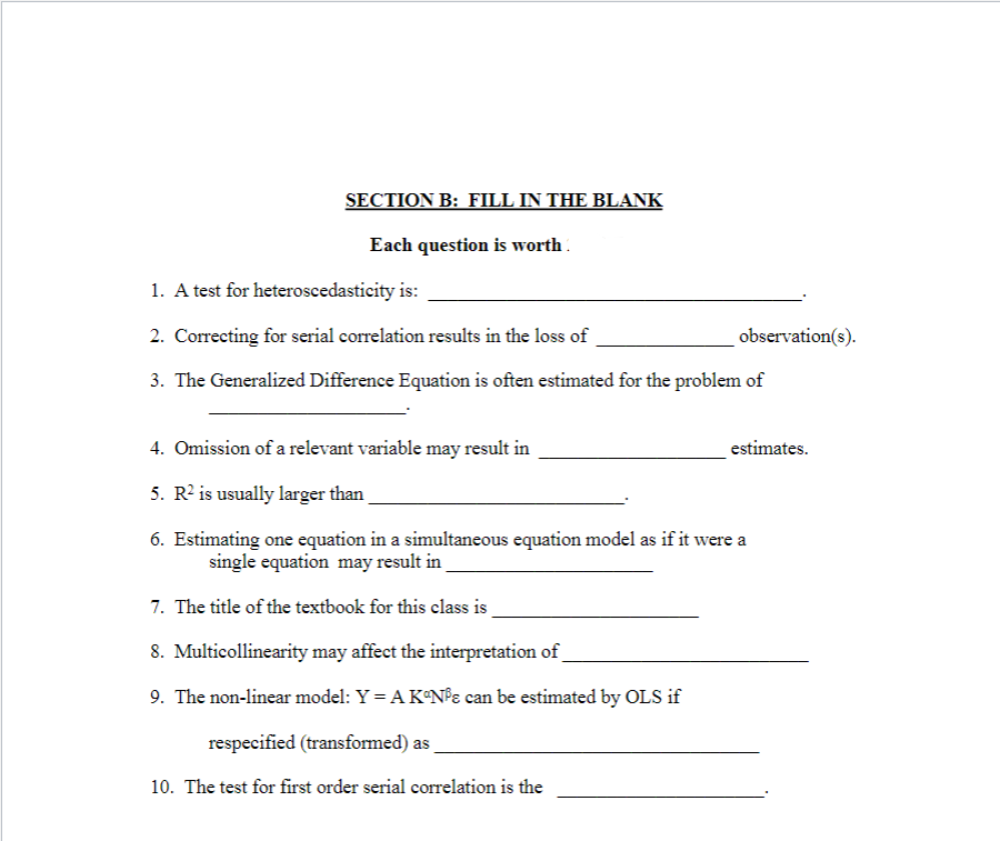 SECTION B: FILL IN THE BLANK
Each question is worth.
1. A test for heteroscedasticity is:
2. Correcting for serial correlation results in the loss of
observation(s).
3. The Generalized Difference Equation is often estimated for the problem of
4. Omission of a relevant variable may result in
estimates.
5. R? is usually larger than
6. Estimating one equation in a simultaneous equation model as if it were a
single equation may result in
7. The title of the textbook for this class is
8. Multicollinearity may affect the interpretation of
9. The non-linear model: Y = A K°N°ɛ can be estimated by OLS if
respecified (transformed) as
10. The test for first order serial correlation is the
