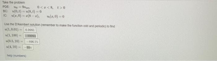Take the problem
PDE:
0<z< 8, t> 0
ttt = 9uga
BC: u(0, t) = u(8,t) = 0
IC: u(z,0) = z(8 - a),
u(z,0) = 0
Use the D'Alembert solution (remember to make the function odd and perlodic) to find
u(1,0.01)
6.9991
tu(1, 100) =89993
u(0.5, 10) =
896.25
u(4, 10)
884
%3D
heip (numbers)
