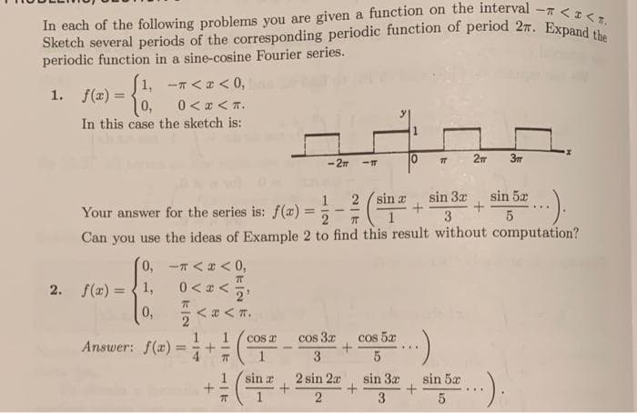 Sketch several periods of the corresponding periodic function of period 27. Expand the
In each of the following problems you are given a function on the interval -7 <I< T.
Answer: f(z) =+(
periodic function in a sine-cosine Fourier series.
1, -7 <a < 0,
1. f(x) =
%3D
0<gくT。
In this case the sketch is:
-27
sin a
sin 3x
sin 5æ
Your answer for the series is: f(x) =
%3D
2
3
Can you use the ideas of Example 2 to find this result without computation?
(0, -Tくaく0,
2. f(x) =
1,
0,
くaくT。
Cos 2
cos 3x
cos 5x
Answer: f(x):
%3D
3
:).
sin a
2 sin 2a
sin 3x
sin 5x
2
3
5
O klN
