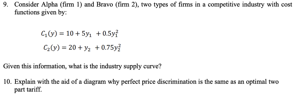 9. Consider Alpha (firm 1) and Bravo (firm 2), two types of firms in a competitive industry with cost
functions given by:
C (y) = 10 + 5y1 + 0.5y?
||
C2(y) = 20 + y2 + 0.75y?
Given this information, what is the industry supply curve?
10. Explain with the aid of a diagram why perfect price discrimination is the same as an optimal two
part tariff.
