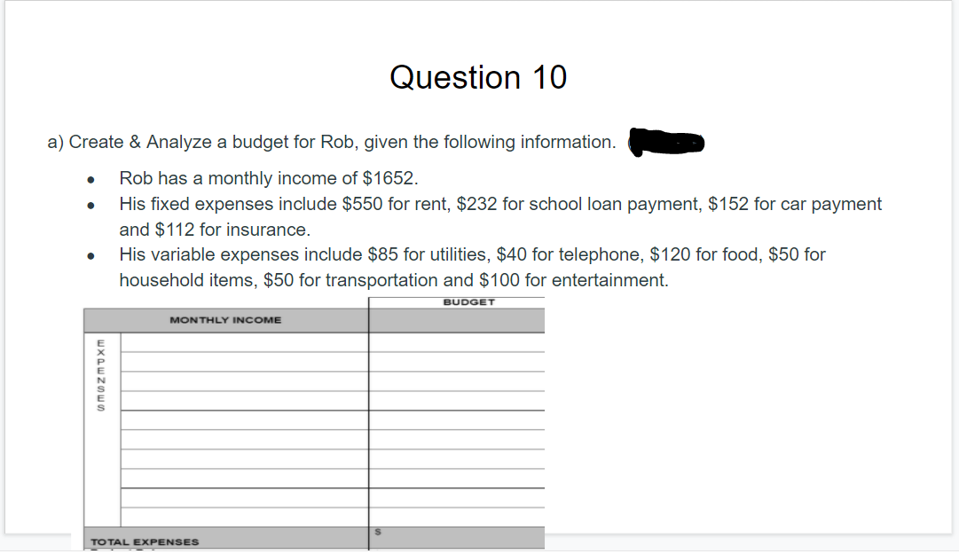 Question 10
a) Create & Analyze a budget for Rob, given the following information.
Rob has a monthly income of $1652.
His fixed expenses include $550 for rent, $232 for school loan payment, $152 for car payment
and $112 for insurance.
His variable expenses include $85 for utilities, $40 for telephone, $120 for food, $50 for
household items, $50 for transportation and $100 for entertainment.
BUDGET
MONTHLY INCOME
TOTAL EXPENSES
