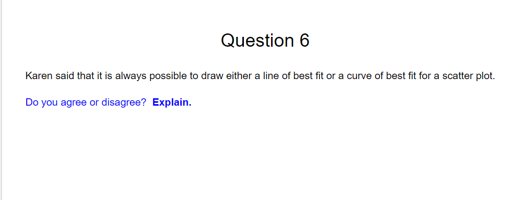 Question 6
Karen said that it is always possible to draw either a line of best fit or a curve of best fit for a scatter plot.
Do you agree or disagree? Explain.
