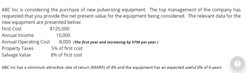 ABC Inc is considering the purchase of new pulverizing equipment. The top management of the company has
requested that you provide the net present value for the equipment being considered. The relevant data for the
new equipment are presented below:
First Cost
$125,000
Annual Income
10,000
Annual Operating Cost
Property Taxes
Salvage Value
8,000 (The first year and increasing by $750 per year)
5% of first cost
8% of first cost
ABC Inc has a minimum attractive rate of return (MARR) of 4% and the equipment has an expected useful life of 6 years
