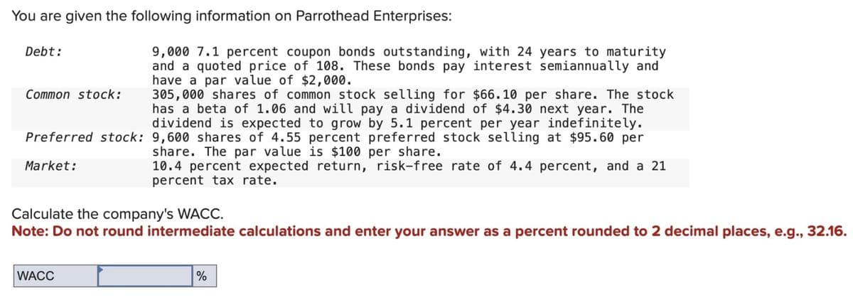 You are given the following information on Parrothead Enterprises:
Debt:
Common stock:
305,000 shares of common stock selling for $66.10 per share. The stock
has a beta of 1.06 and will pay a dividend of $4.30 next year. The
dividend is expected to grow by 5.1 percent per year indefinitely.
Preferred stock: 9,600 shares of 4.55 percent preferred stock selling at $95.60 per
share. The par value is $100 per share.
Market:
10.4 percent expected return, risk-free rate of 4.4 percent, and a 21
percent tax rate.
9,000 7.1 percent coupon bonds outstanding, with 24 years to maturity
and a quoted price of 108. These bonds pay interest semiannually and
have a par value of $2,000.
Calculate the company's WACC.
Note: Do not round intermediate calculations and enter your answer as a percent rounded to 2 decimal places, e.g., 32.16.
WACC
%