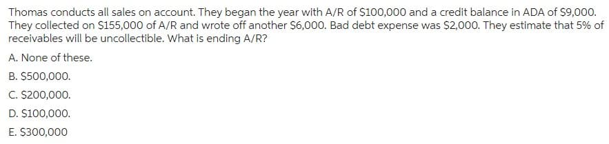 Thomas conducts all sales on account. They began the year with A/R of $100,000 and a credit balance in ADA of $9,000.
They collected on $155,000 of A/R and wrote off another $6,000. Bad debt expense was $2,000. They estimate that 5% of
receivables will be uncollectible. What is ending A/R?
A. None of these.
B. $500,000.
C. $200,000.
D. $100,000.
E. $300,000