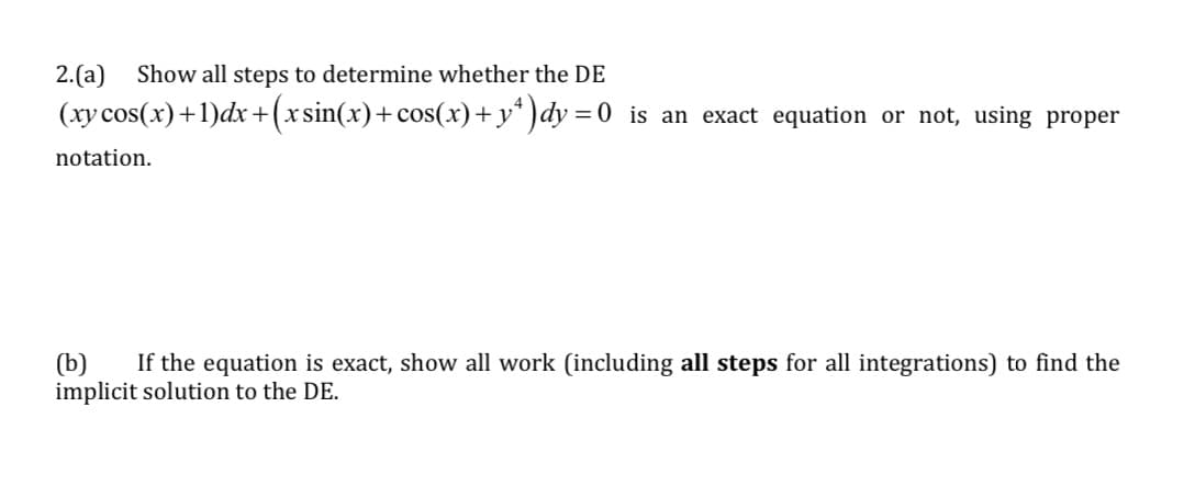 2. (a) Show all steps to determine whether the DE
(xy cos(x)+1)dx+(xsin(x)+cos(x)+y¹)dy=0 is an exact equation or not, using proper
notation.
(b) If the equation is exact, show all work (including all steps for all integrations) to find the
implicit solution to the DE.