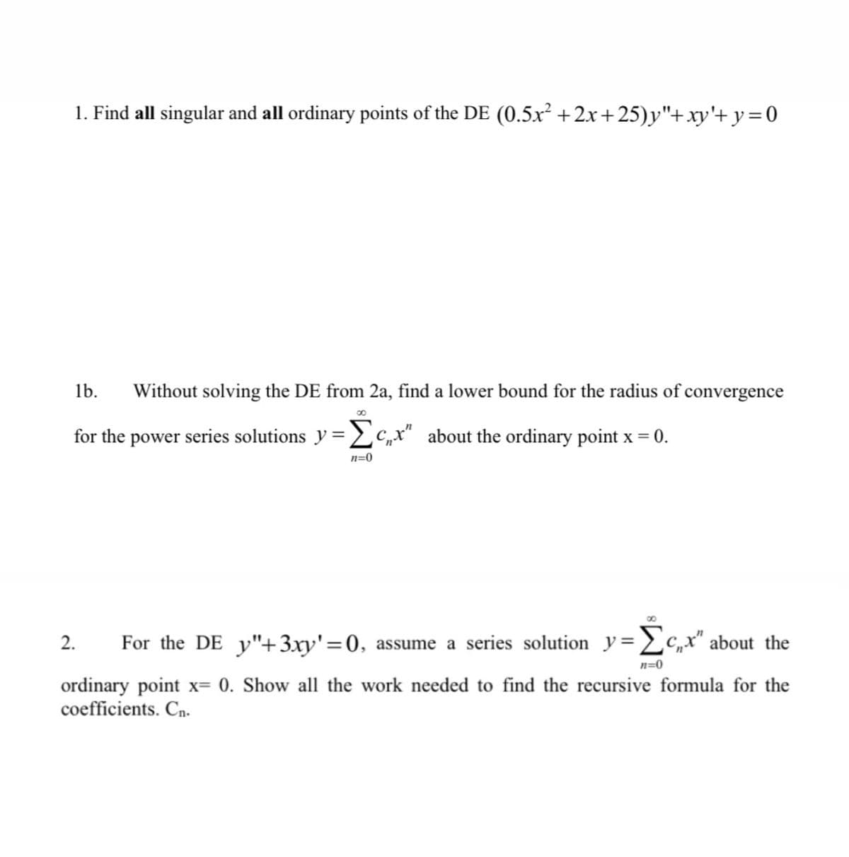 1. Find all singular and all ordinary points of the DE (0.5x²+2x+25)y"+xy'+y=0
1b. Without solving the DE from 2a, find a lower bound for the radius of convergence
for the power series solutions y=Σcx" about the ordinary point x = 0.
n=0
2. For the DE _y"+ 3xy'=0, assume a series solution y=Σcx" about the
n=0
ordinary point x= 0. Show all the work needed to find the recursive formula for the
coefficients. Cn.