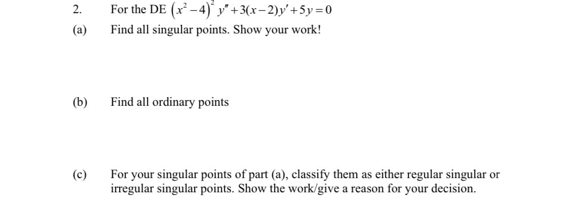 2.
(a)
(b)
(c)
For the DE (x² −4) y″ +3(x−2)y' +5y=0
Find all singular points. Show your work!
Find all ordinary points
For your singular points of part (a), classify them as either regular singular or
irregular singular points. Show the work/give a reason for your decision.