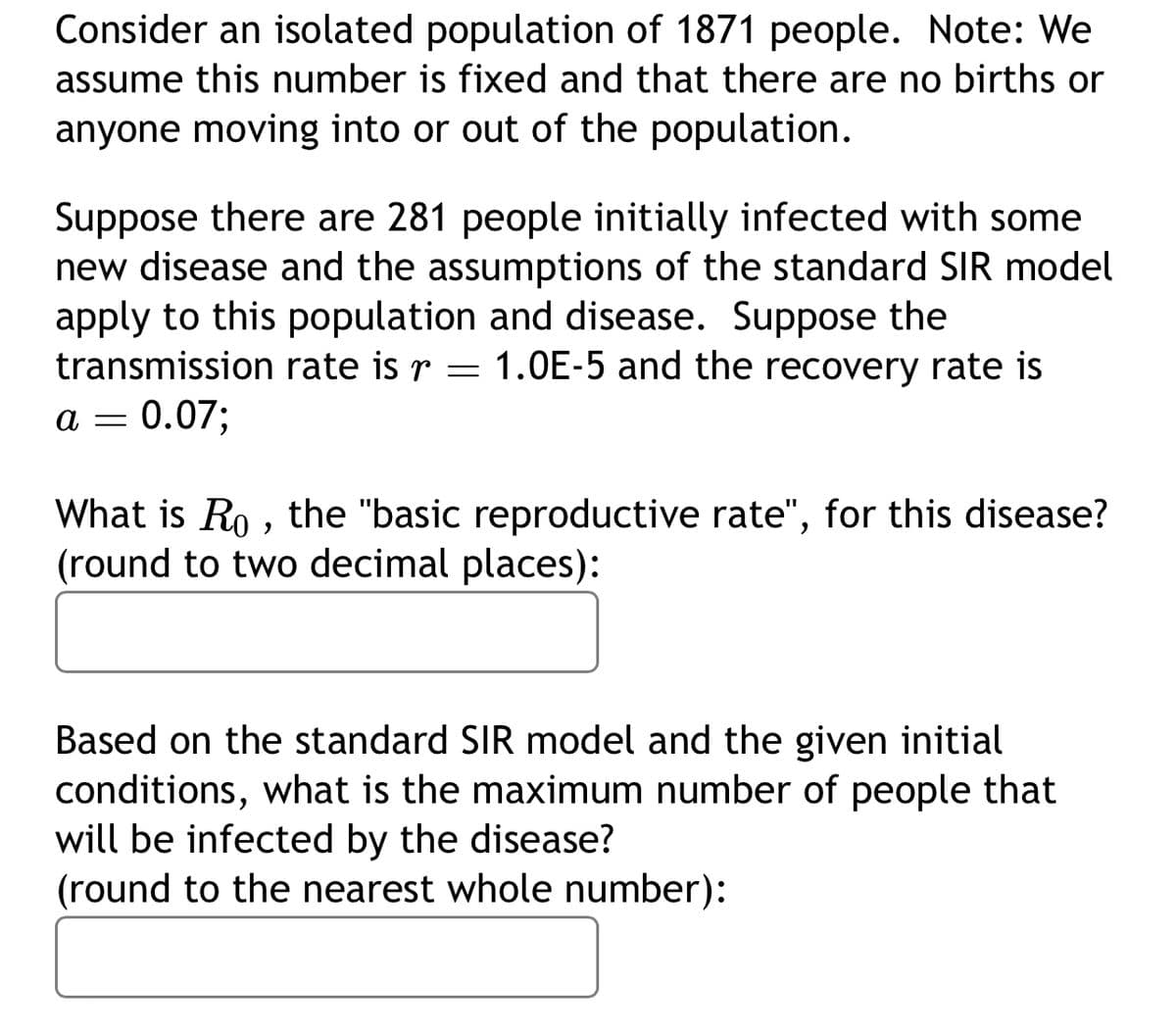 Consider an isolated population of 1871 people. Note: We
assume this number is fixed and that there are no births or
anyone moving into or out of the population.
Suppose there are 281 people initially infected with some
new disease and the assumptions of the standard SIR model
apply to this population and disease. Suppose the
transmission rate is r
=
1.0E-5 and the recovery rate is
a = 0.07;
What is Ro, the "basic reproductive rate", for this disease?
(round to two decimal places):
Based on the standard SIR model and the given initial
conditions, what is the maximum number of people that
will be infected by the disease?
(round to the nearest whole number):