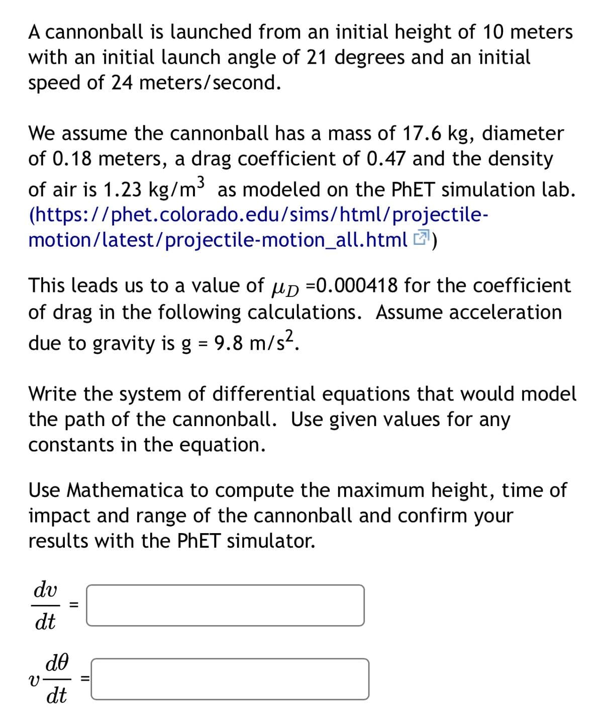 A cannonball is launched from an initial height of 10 meters
with an initial launch angle of 21 degrees and an initial
speed of 24 meters/second.
We assume the cannonball has a mass of 17.6 kg, diameter
of 0.18 meters, a drag coefficient of 0.47 and the density
of air is 1.23 kg/m³ as modeled on the PhET simulation lab.
(https://phet.colorado.edu/sims/html/projectile-
motion/latest/projectile-motion_all.html )
This leads us to a value of μD =0.000418 for the coefficient
of drag in the following calculations. Assume acceleration
due to gravity is g = 9.8 m/s².
Write the system of differential equations that would model
the path of the cannonball. Use given values for any
constants in the equation.
Use Mathematica to compute the maximum height, time of
impact and range of the cannonball and confirm your
results with the PhET simulator.
dv
v.
dt
ᏧᎾ
dt
=
II