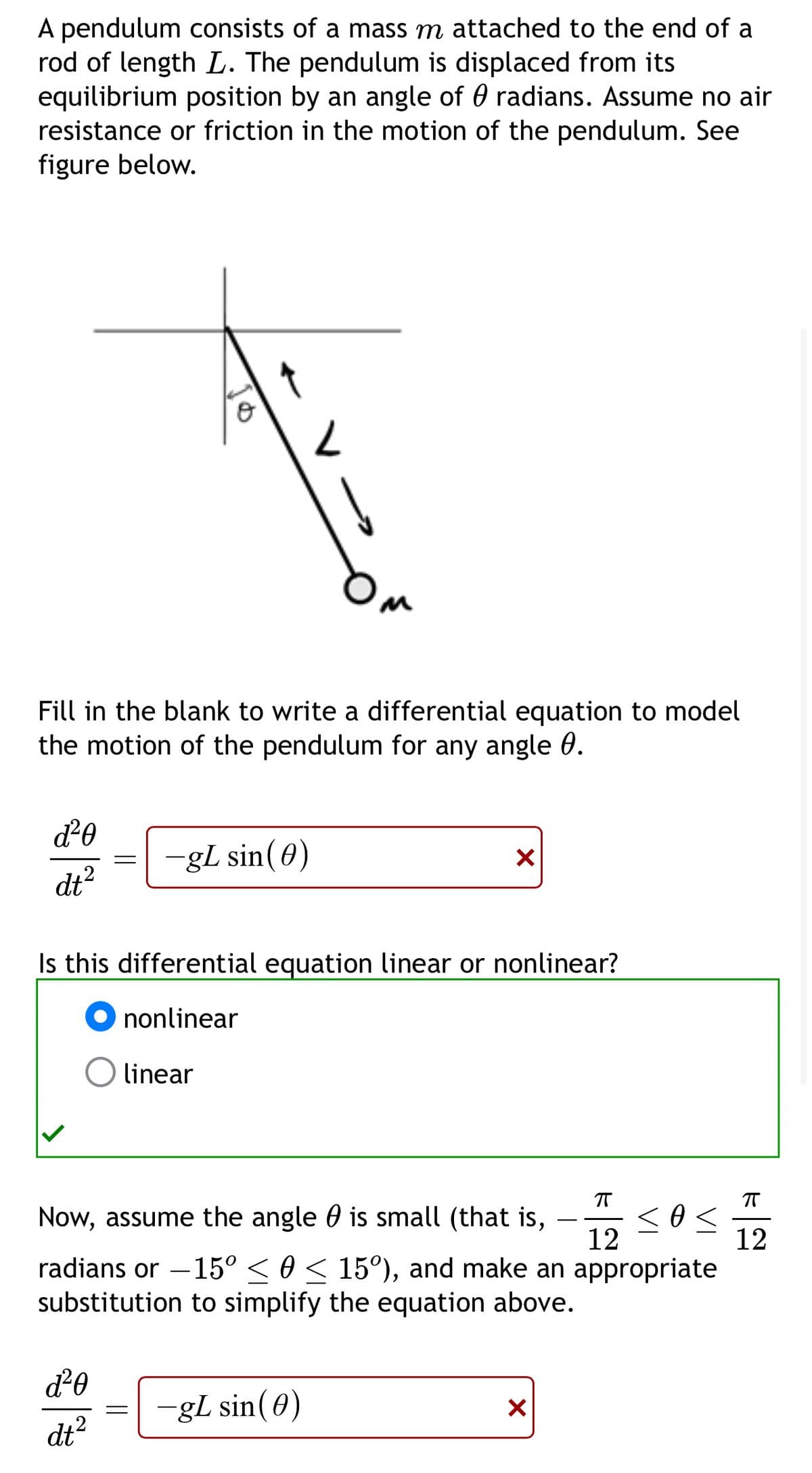 A pendulum consists of a mass m attached to the end of a
rod of length L. The pendulum is displaced from its
equilibrium position by an angle of 0 radians. Assume no air
resistance or friction in the motion of the pendulum. See
figure below.
8
L
Fill in the blank to write a differential equation to model
the motion of the pendulum for any angle 0.
d²0
dt²
=
-gL sin(0)
✓
Is this differential equation linear or nonlinear?
⚫ nonlinear
linear
πT
πT
Now, assume the angle 0 is small (that is,
< 0 ≤
Ꮎ
12
radians or -15° ≤ 0 ≤ 15º), and make an appropriate
substitution to simplify the equation above.
12
d²0
=
-gL sin(0)
dt2
✓