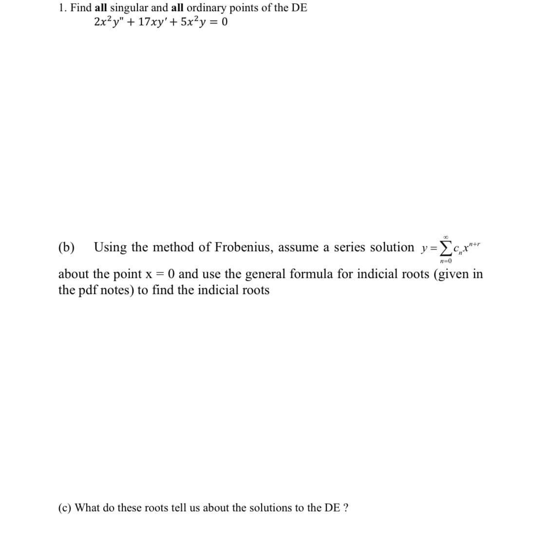 1. Find all singular and all ordinary points of the DE
2x²y" + 17xy' + 5x²y = 0
(b) Using the method of Frobenius, assume a series solution y=x"+
n=0
about the point x = 0 and use the general formula for indicial roots (given in
the pdf notes) to find the indicial roots
(c) What do these roots tell us about the solutions to the DE ?