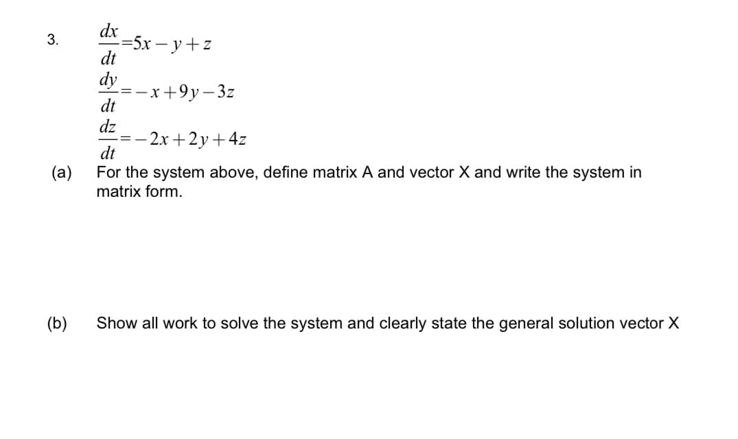 3.
dx
dt
dy
(b)
-=5x-y+z
dt
dz
=-x+9y- -3z
-=-2x+2y + 4z
dt
(a)
For the system above, define matrix A and vector X and write the system in
matrix form.
Show all work to solve the system and clearly state the general solution vector X