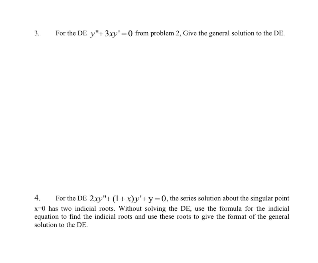 3.
For the DE y"+ 3xy' = 0) from problem 2, Give the general solution to the DE.
4.
For the DE 2xy"+(1+x)y'+ y = 0, the series solution about the singular point
x=0 has two indicial roots. Without solving the DE, use the formula for the indicial
equation to find the indicial roots and use these roots to give the format of the general
solution to the DE.