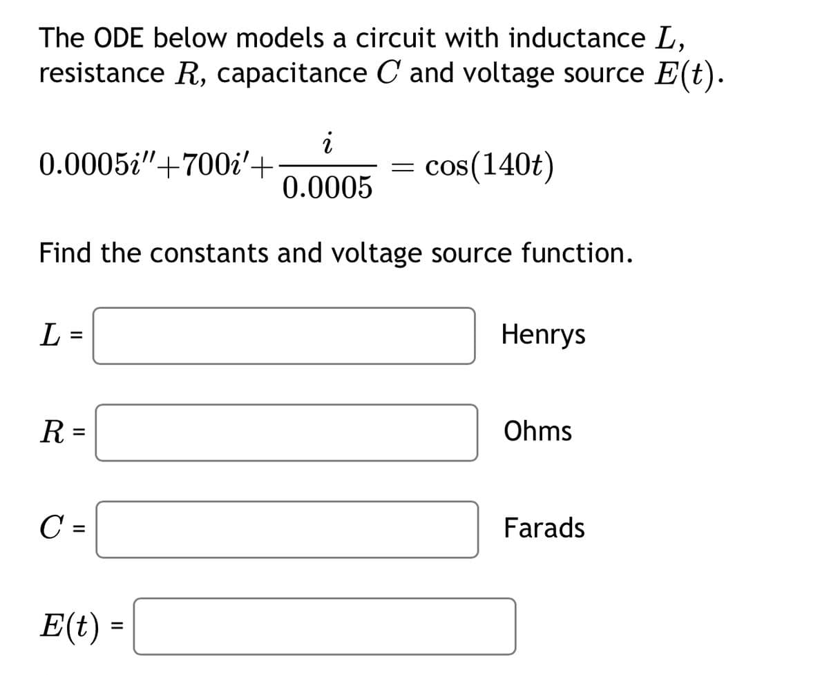 The ODE below models a circuit with inductance L,
resistance R, capacitance C and voltage source E(t).
i
0.0005"+700'+
= cos(140t)
0.0005
Find the constants and voltage source function.
L =
=
R =
C
=
E(t) =
Henrys
Ohms
Farads