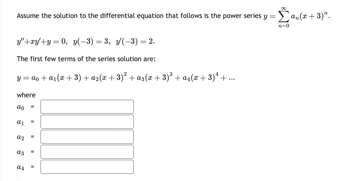 Assume the solution to the differential equation that follows is the power series y = Σ an (x + 3)".
y"+xy'+y= 0, y(-3) = 3, y'(-3) = 2.
The first few terms of the series solution are:
y = ao + a1(x + 3) + a2(x+3)² + α3(x+3) ³ + α4(x+3)+
where
ао
a1
a2
a3
a4
=
=
=
=
=
n=0