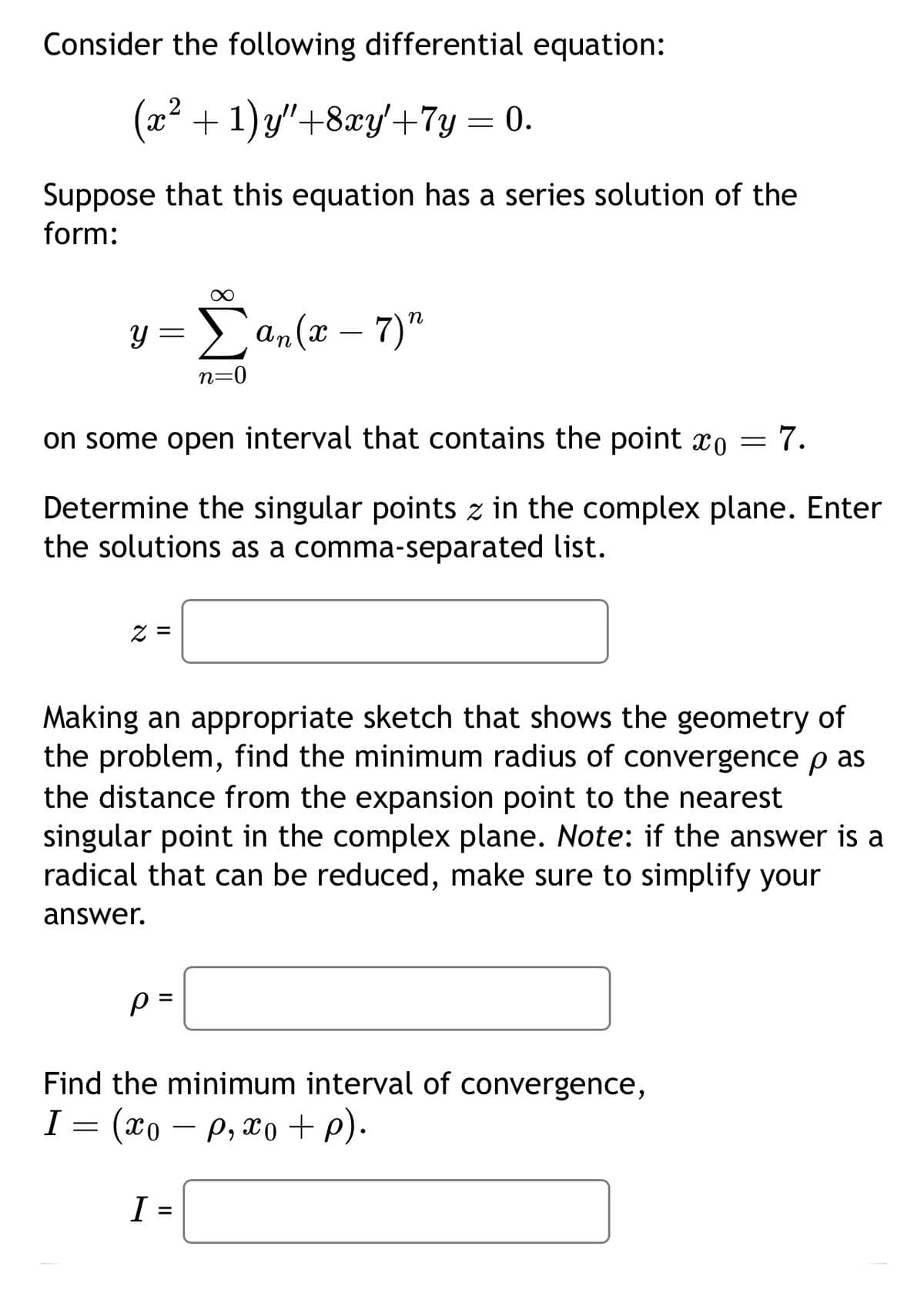 Consider the following differential equation:
(x² + 1)y″+8xy′+7y = 0.
Suppose that this equation has a series solution of the
form:
y =
Σ
(x
Σαn (2 - 7)"
n=0
on some open interval that contains the point x0 = 7.
Determine the singular points z in the complex plane. Enter
the solutions as a comma-separated list.
z =
Making an appropriate sketch that shows the geometry of
the problem, find the minimum radius of convergence p as
the distance from the expansion point to the nearest
singular point in the complex plane. Note: if the answer is a
radical that can be reduced, make sure to simplify your
answer.
P=
Find the minimum interval of convergence,
I = (xop, xo+p).
I =