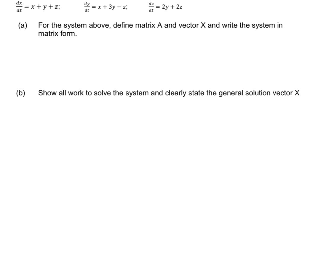 dx
dt
= x+y+z;
(a)
(b)
dy
dt
= x + 3y - z;
dz
dt
= 2y + 2z
For the system above, define matrix A and vector X and write the system in
matrix form.
Show all work to solve the system and clearly state the general solution vector X